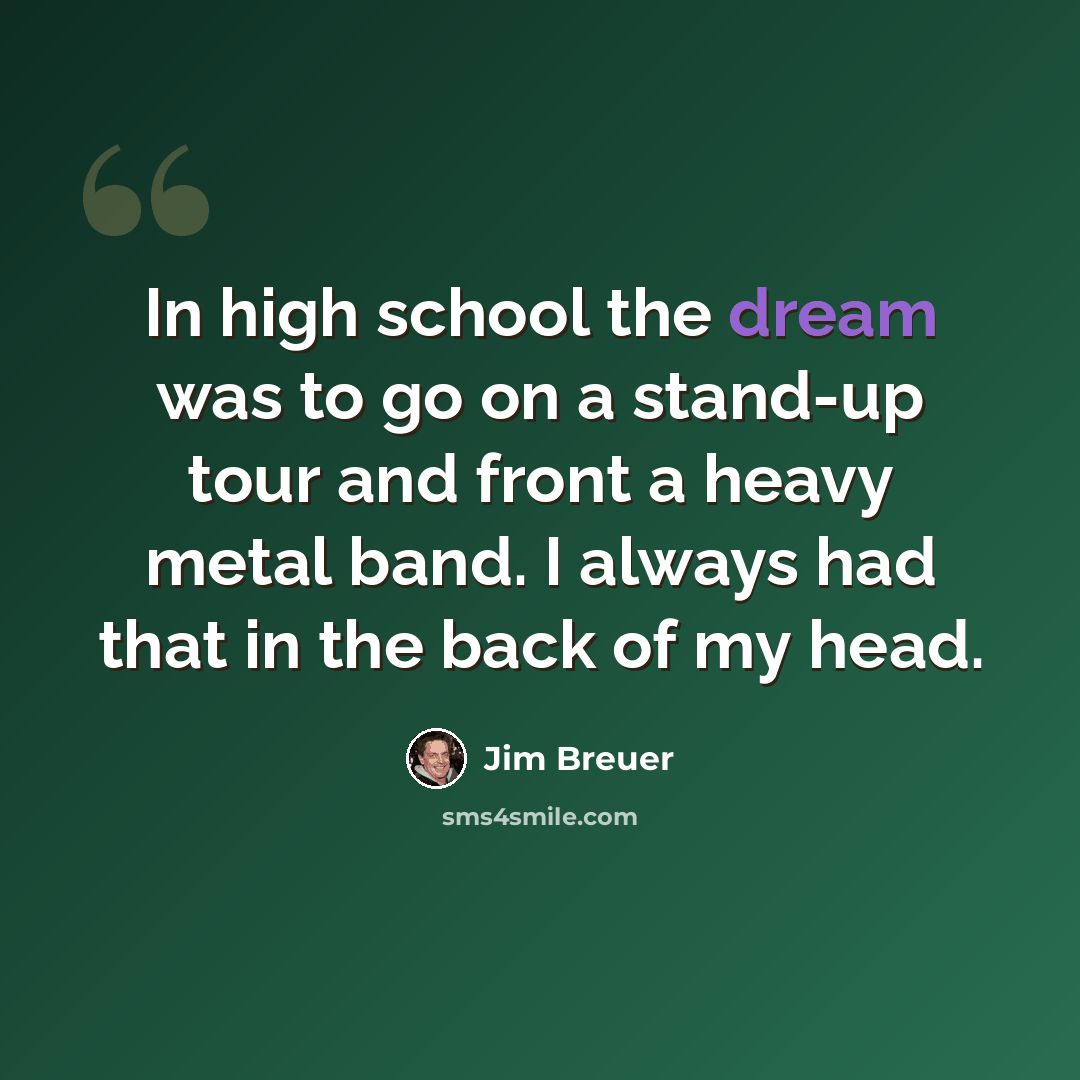 “In high school the dream was to go on a stand-up tour and front a heavy metal band. I always had that in the back of my head.” quote by Jim Breuer