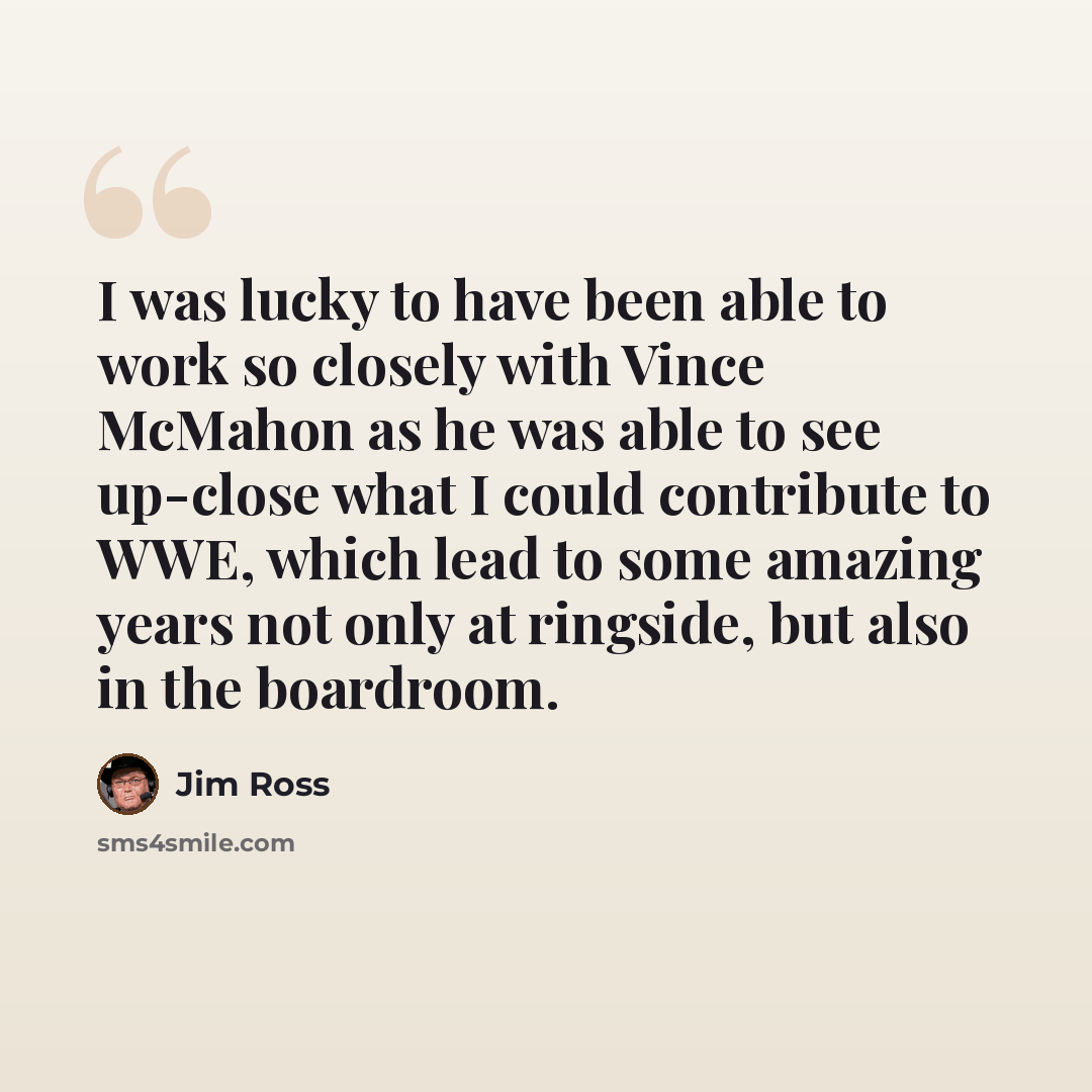 “I was lucky to have been able to work so closely with Vince McMahon as he was able to see up-close what I could contribute to WWE, which lead to some amazing years not only at ringside, but also in the boardroom.” quote by Jim Ross