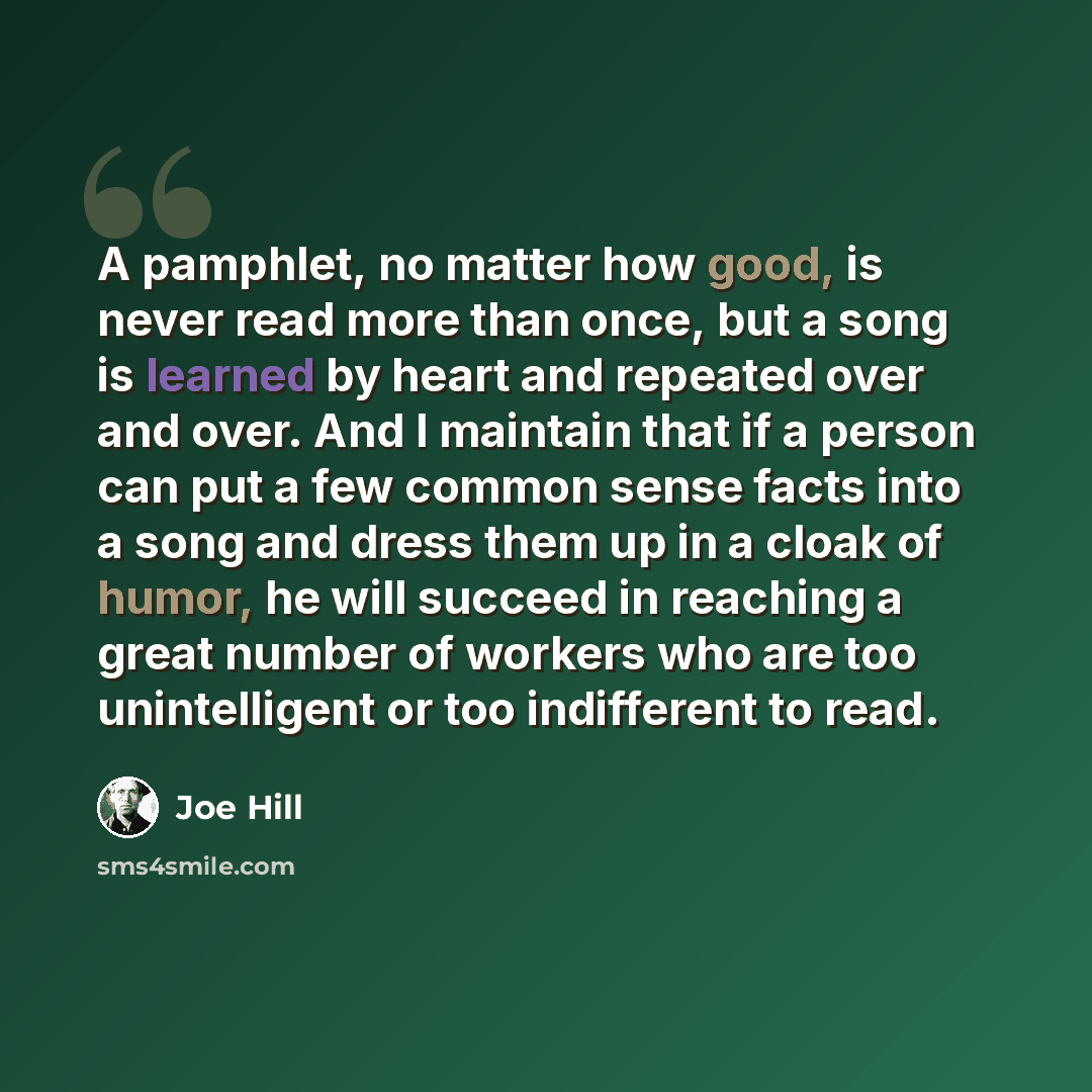 “A pamphlet, no matter how good, is never read more than once, but a song is learned by heart and repeated over and over. And I maintain that if a person can put a few common sense facts into a song and dress them up in a cloak of humor, he will succeed in reaching a great number of workers who are…” quote by Joe Hill