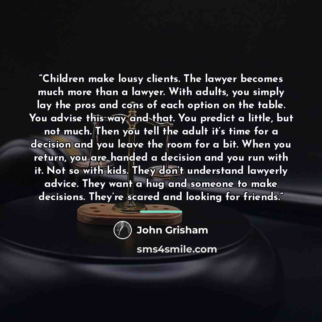 “Children make lousy clients. The lawyer becomes much more than a lawyer. With adults, you simply lay the pros and cons of each option on the table. You advise this way and that. You predict a little, but not much. Then you tell the adult it’s time for a decision and you leave the room for a bit…” quote by John Grisham