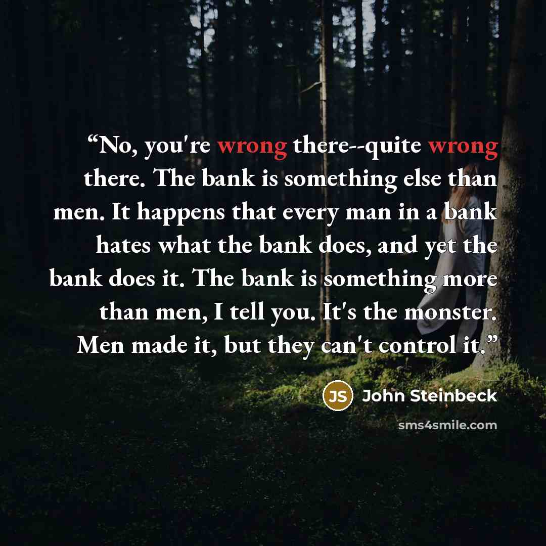 “No, you're wrong there--quite wrong there. The bank is something else than men. It happens that every man in a bank hates what the bank does, and yet the bank does it. The bank is something more than men, I tell you. It's the monster. Men made it, but they can't control it.” quote by John Steinbeck
