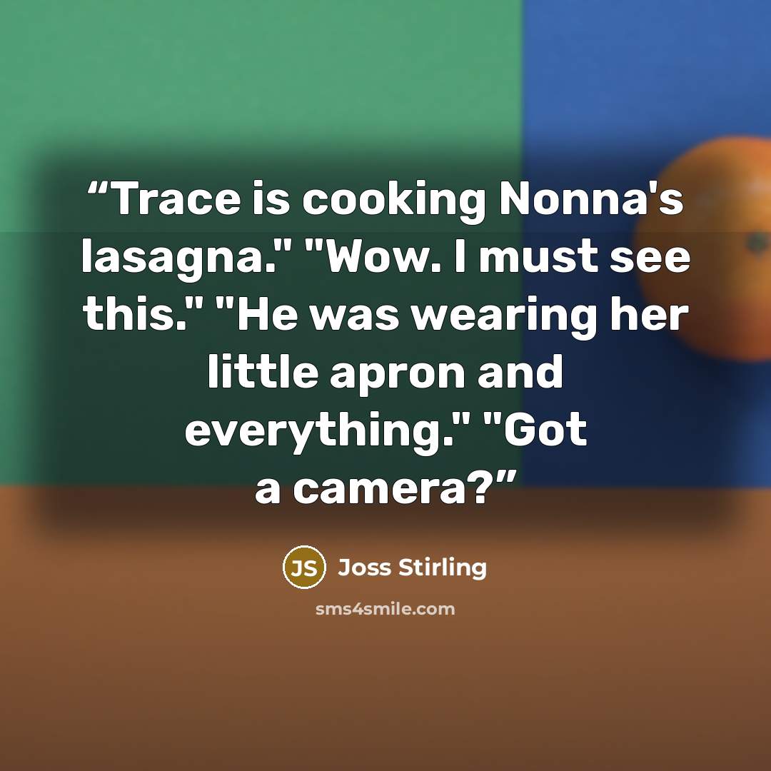 “Trace is cooking Nonna's lasagna." "Wow. I must see this." "He was wearing her little apron and everything." "Got a camera?” quote by Joss Stirling