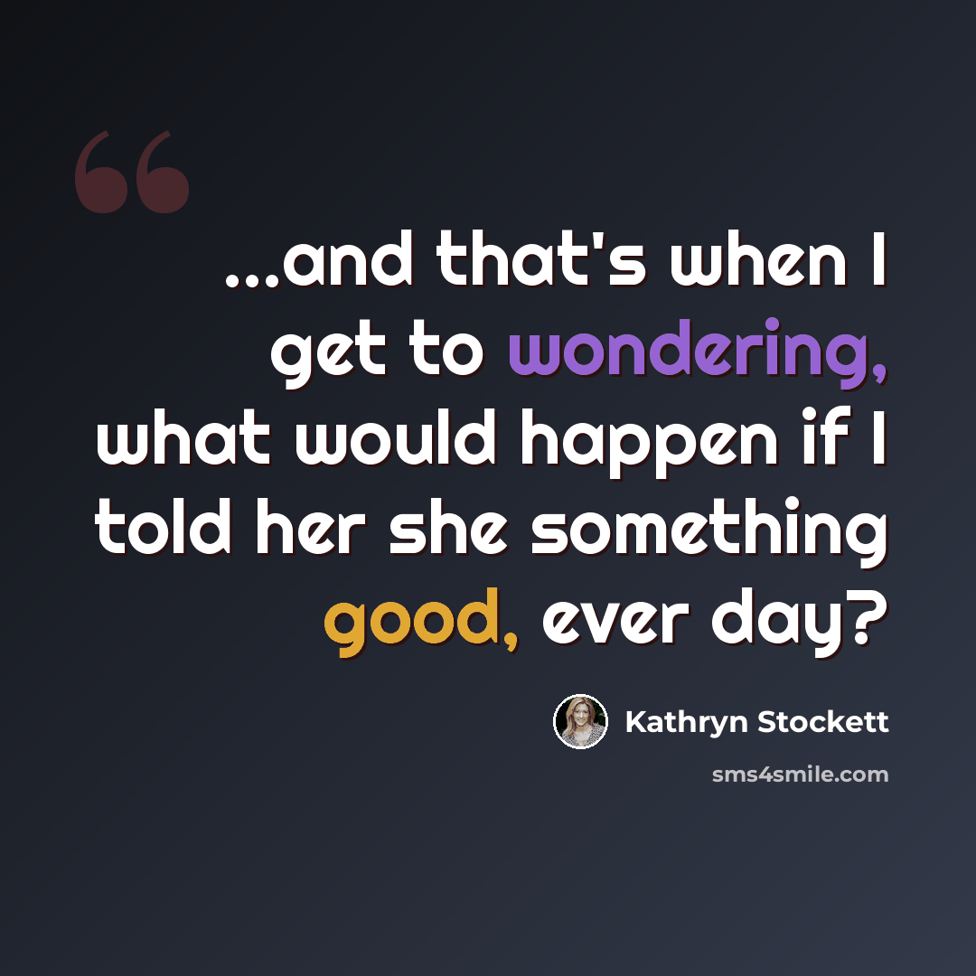 “...and that's when I get to wondering, what would happen if I told her she something good, ever day?” quote by Kathryn Stockett