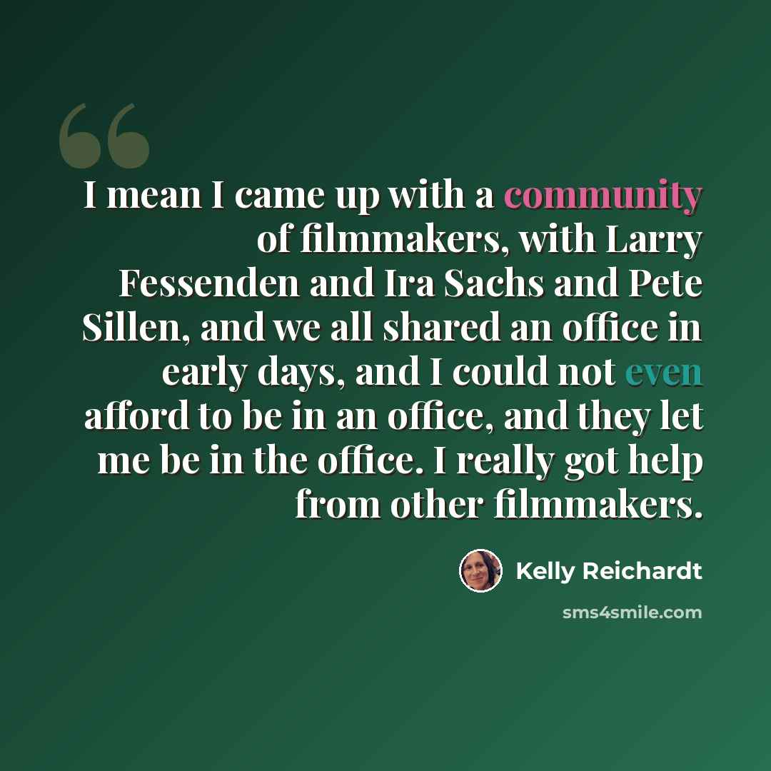 “I mean I came up with a community of filmmakers, with Larry Fessenden and Ira Sachs and Pete Sillen, and we all shared an office in early days, and I could not even afford to be in an office, and they let me be in the office. I really got help from other filmmakers.” quote by Kelly Reichardt