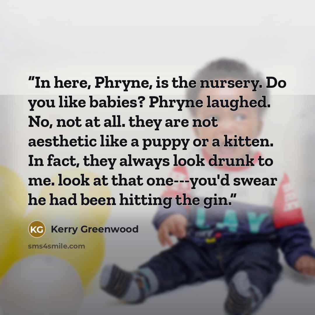 “In here, Phryne, is the nursery. Do you like babies? Phryne laughed. No, not at all. they are not aesthetic like a puppy or a kitten. In fact, they always look drunk to me. look at that one---you'd swear he had been hitting the gin.” quote by Kerry Greenwood