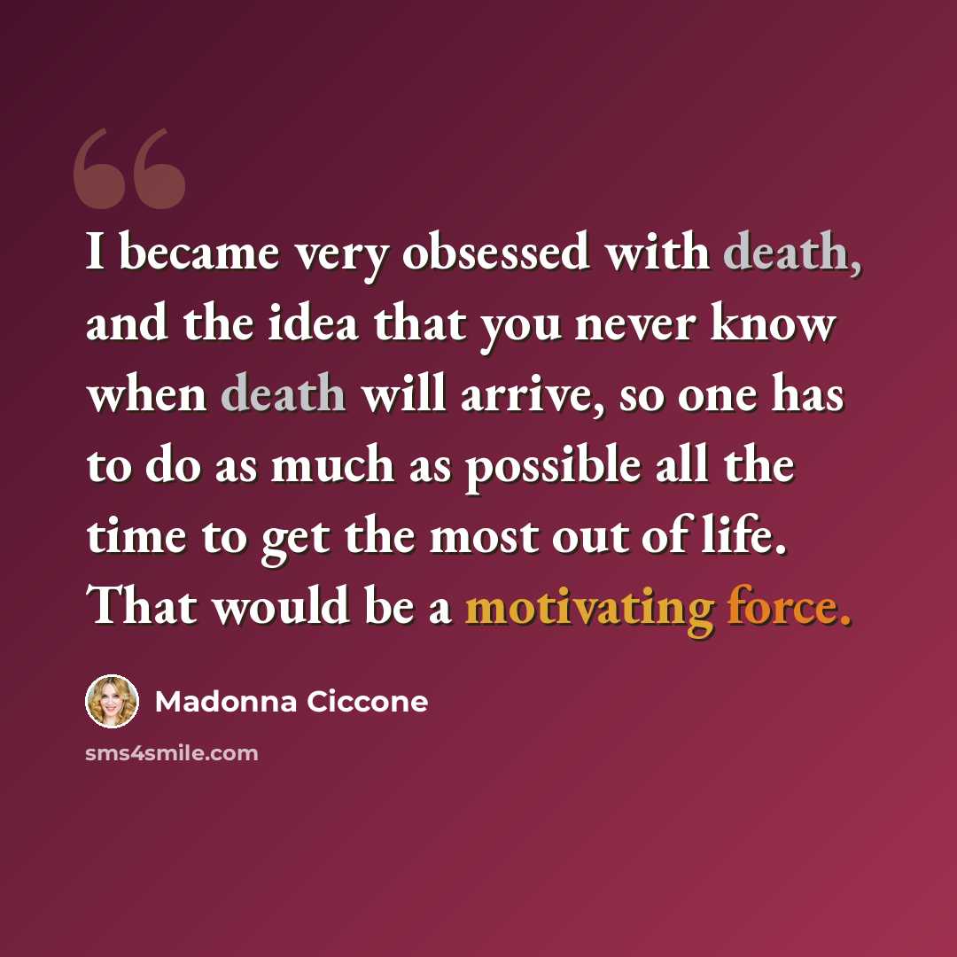 “I became very obsessed with death, and the idea that you never know when death will arrive, so one has to do as much as possible all the time to get the most out of life. That would be a motivating force.” quote by Madonna Ciccone