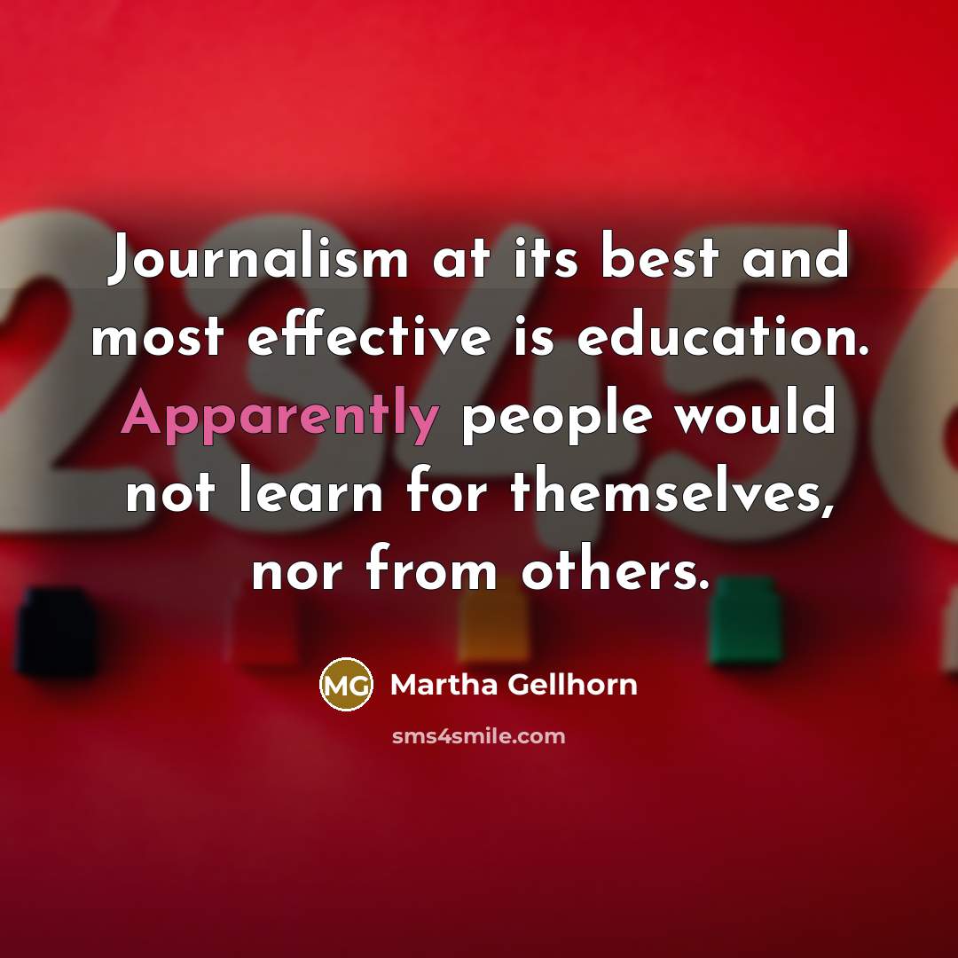 “Journalism at its best and most effective is education. Apparently people would not learn for themselves, nor from others.” quote by Martha Gellhorn
