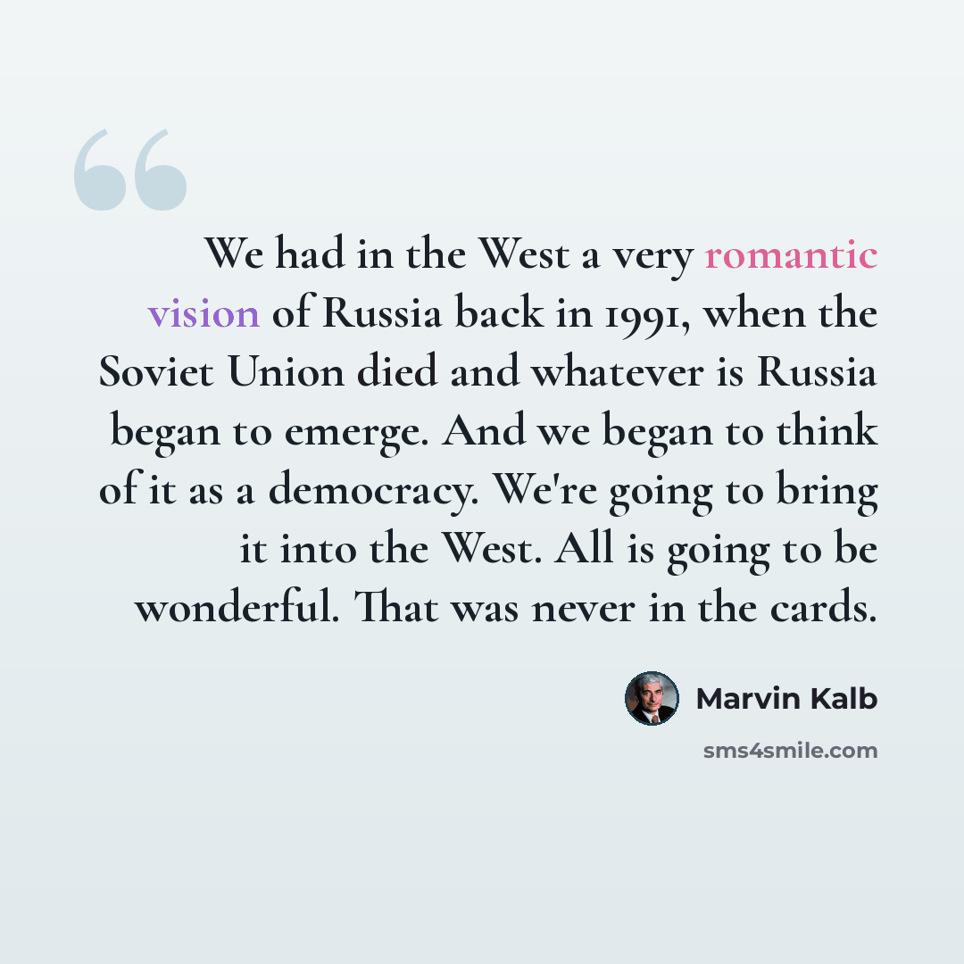 “We had in the West a very romantic vision of Russia back in 1991, when the Soviet Union died and whatever is Russia began to emerge. And we began to think of it as a democracy. We're going to bring it into the West. All is going to be wonderful. That was never in the cards.” quote by Marvin Kalb