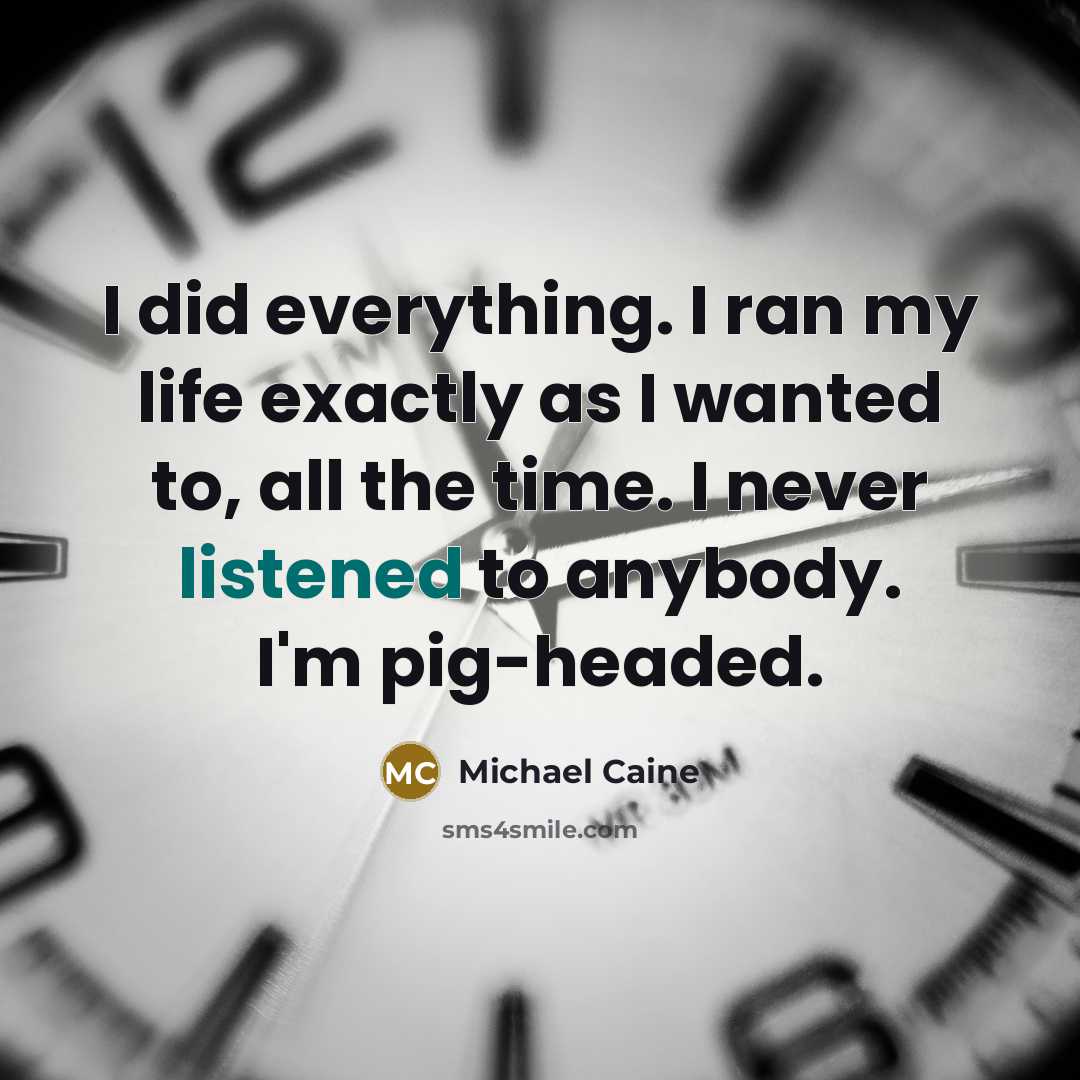“I did everything. I ran my life exactly as I wanted to, all the time. I never listened to anybody. I'm pig-headed.” quote by Michael Caine
