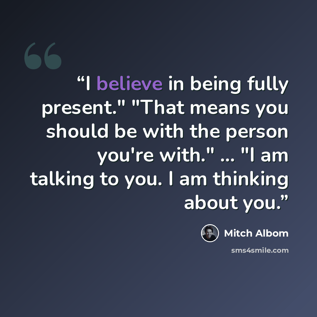 “I believe in being fully present." "That means you should be with the person you're with." ... "I am talking to you. I am thinking about you.” quote by Mitch Albom