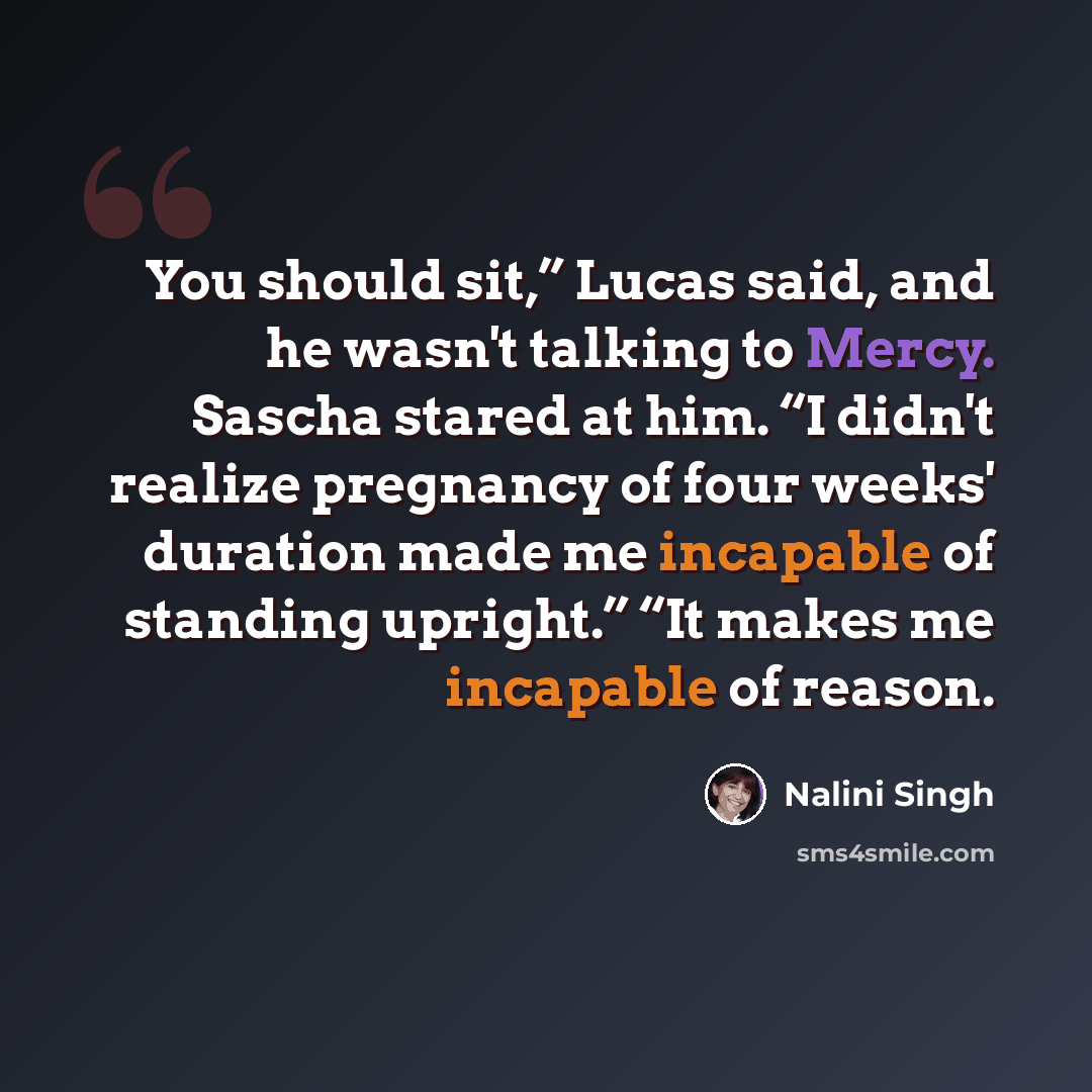 “You should sit,” Lucas said, and he wasn't talking to Mercy. Sascha stared at him. “I didn't realize pregnancy of four weeks' duration made me incapable of standing upright.” “It makes me incapable of reason.” quote by Nalini Singh
