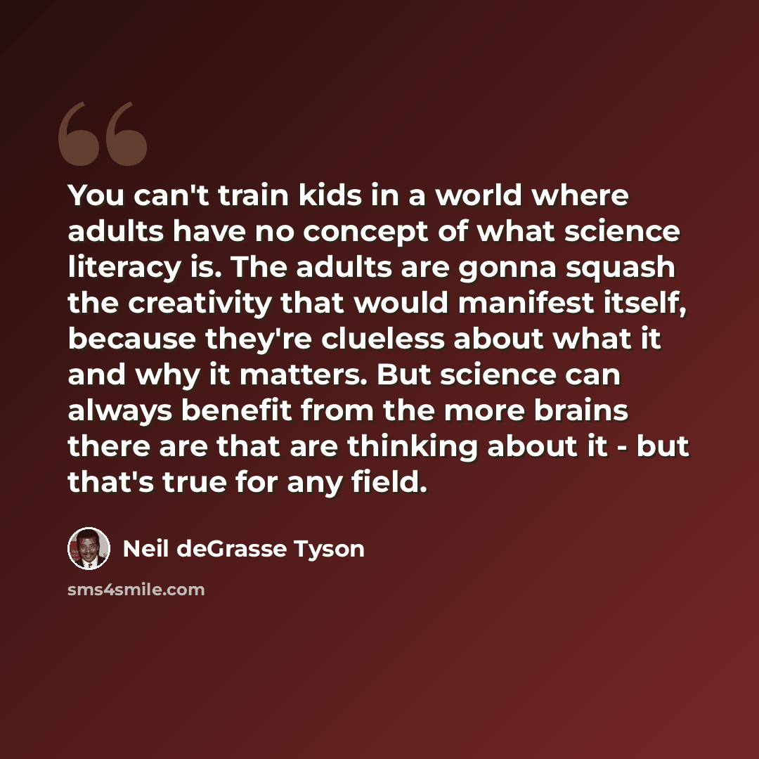 “You can't train kids in a world where adults have no concept of what science literacy is. The adults are gonna squash the creativity that would manifest itself, because they're clueless about what it and why it matters. But science can always benefit from the more brains there are that are…” quote by Neil deGrasse Tyson