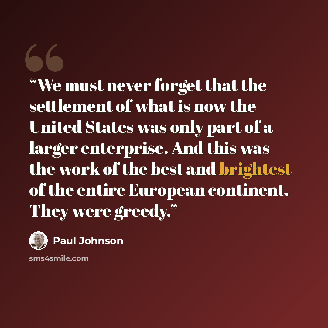 “We must never forget that the settlement of what is now the United States was only part of a larger enterprise. And this was the work of the best and brightest of the entire European continent. They were greedy.” quote by Paul Johnson