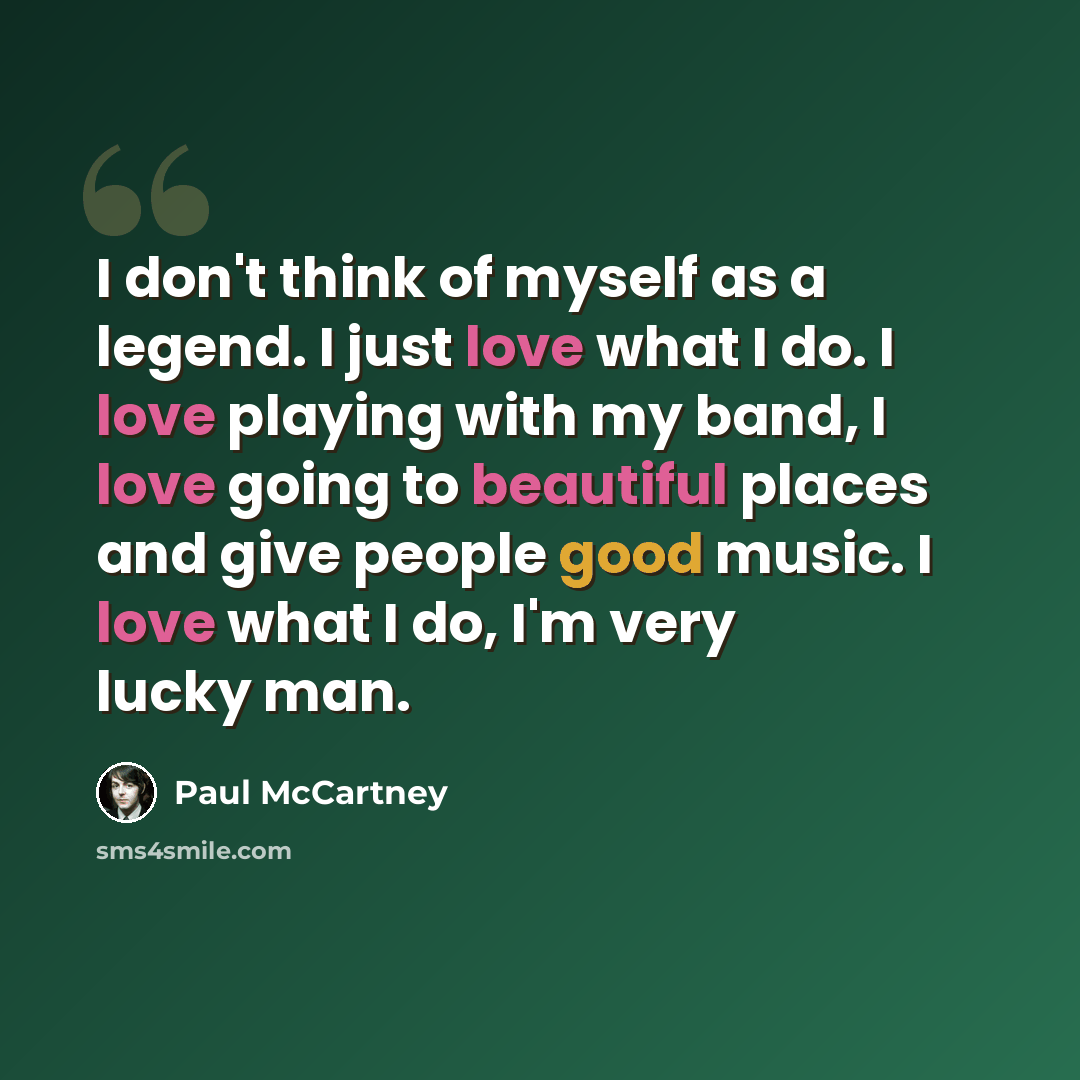 “I don't think of myself as a legend. I just love what I do. I love playing with my band, I love going to beautiful places and give people good music. I love what I do, I'm very lucky man.” quote by Paul McCartney