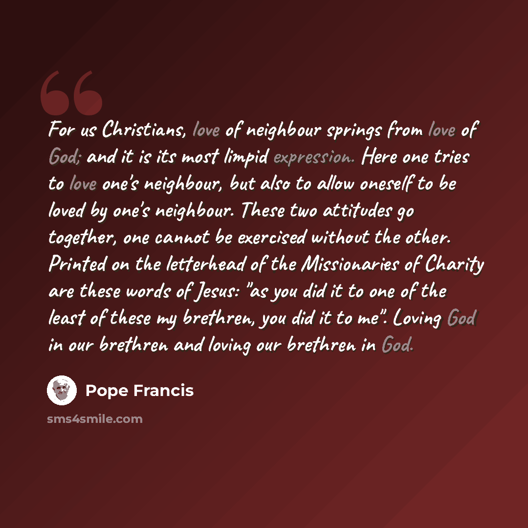 “For us Christians, love of neighbour springs from love of God; and it is its most limpid expression. Here one tries to love one's neighbour, but also to allow oneself to be loved by one's neighbour. These two attitudes go together, one cannot be exercised without the other. Printed on the…” quote by Pope Francis