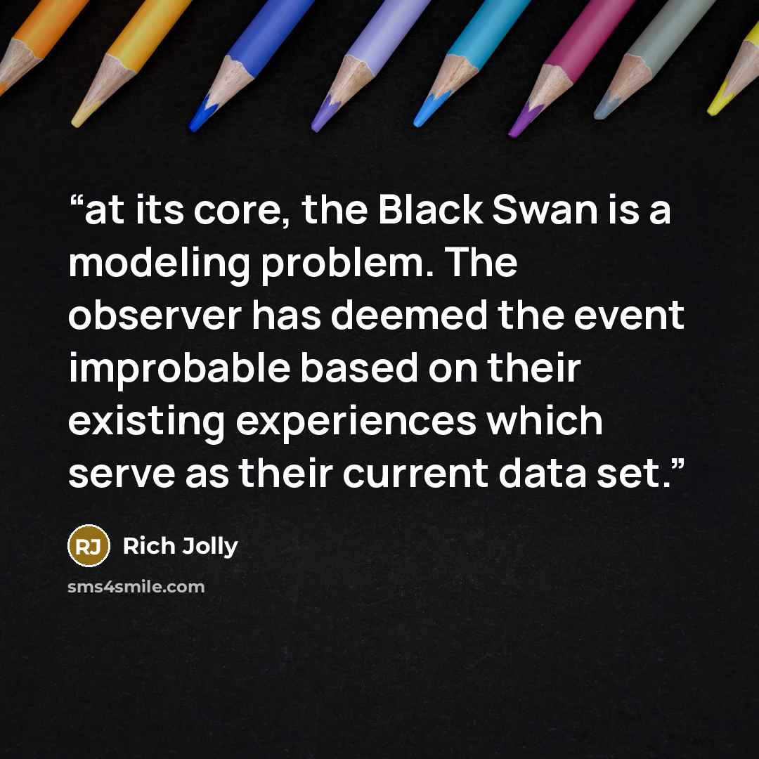 “at its core, the Black Swan is a modeling problem. The observer has deemed the event improbable based on their existing experiences which serve as their current data set.” quote by Rich Jolly
