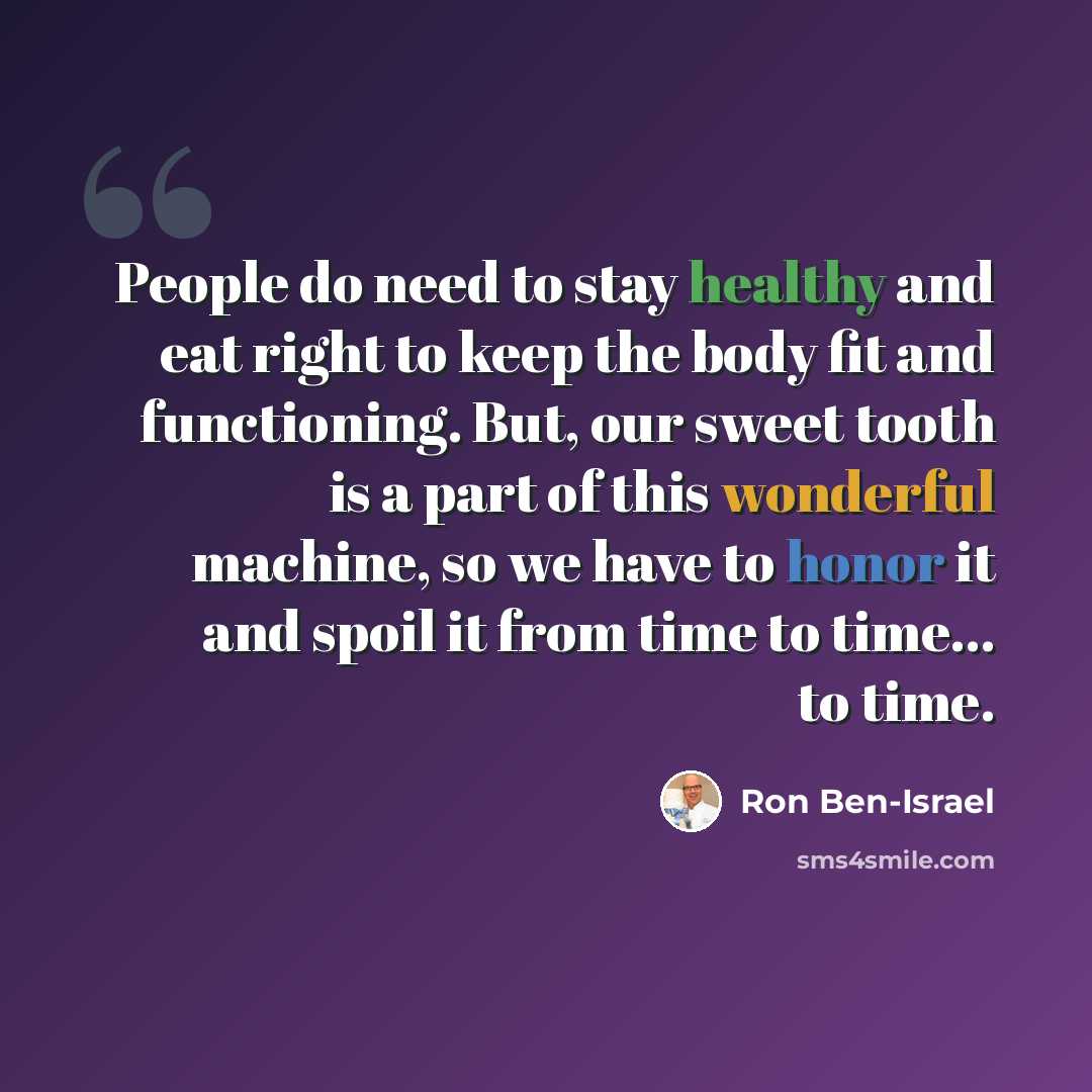 “People do need to stay healthy and eat right to keep the body fit and functioning. But, our sweet tooth is a part of this wonderful machine, so we have to honor it and spoil it from time to time... to time.” quote by Ron Ben-Israel