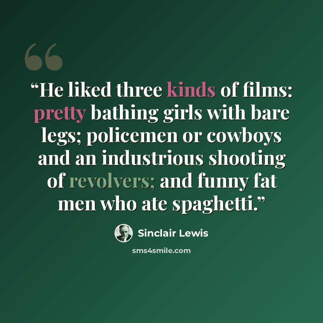 “He liked three kinds of films: pretty bathing girls with bare legs; policemen or cowboys and an industrious shooting of revolvers; and funny fat men who ate spaghetti.” quote by Sinclair Lewis