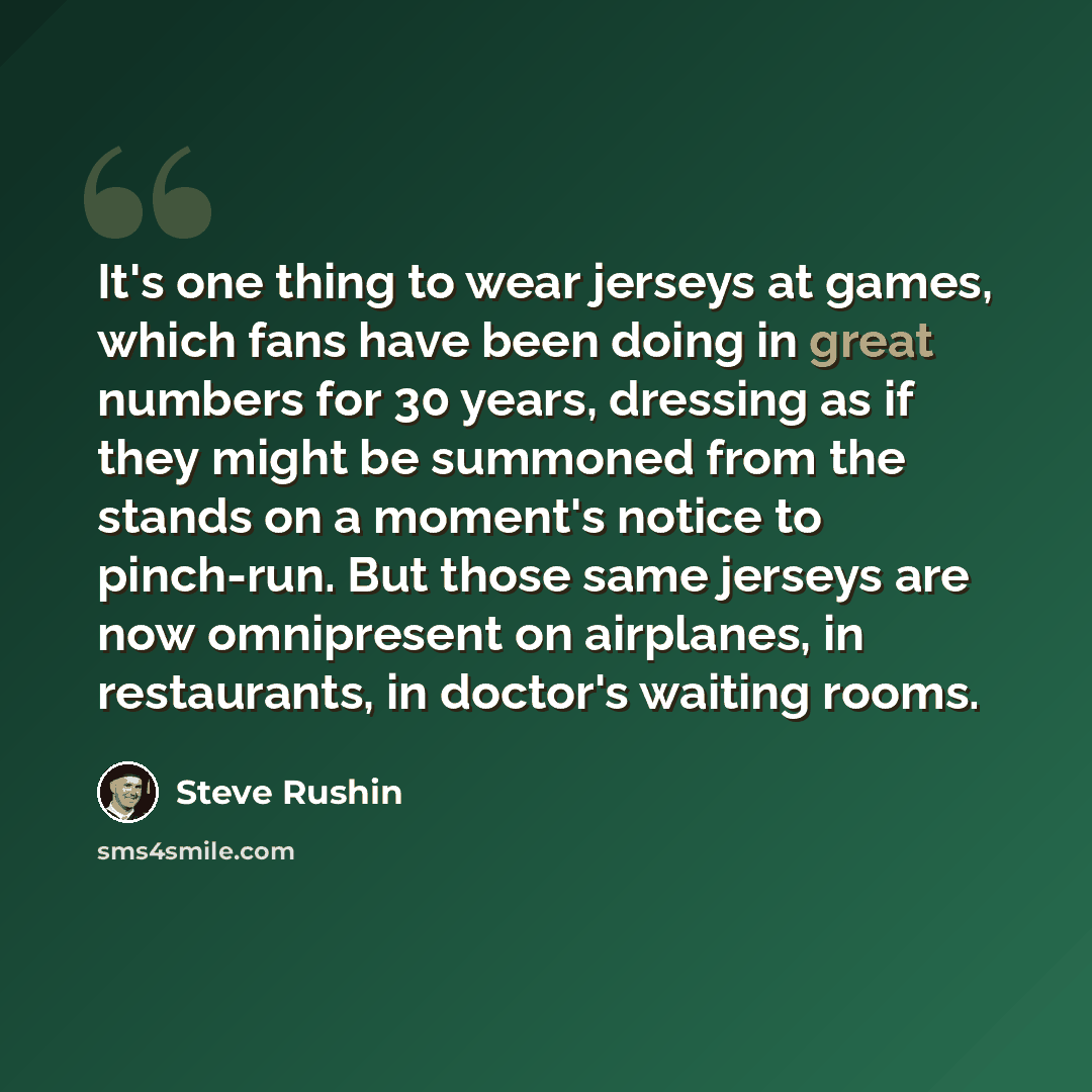 “It's one thing to wear jerseys at games, which fans have been doing in great numbers for 30 years, dressing as if they might be summoned from the stands on a moment's notice to pinch-run. But those same jerseys are now omnipresent on airplanes, in restaurants, in doctor's waiting rooms.” quote by Steve Rushin