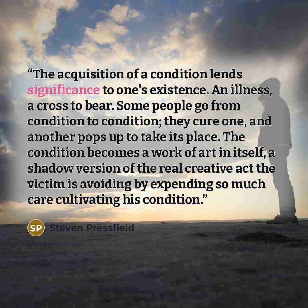 “The acquisition of a condition lends significance to one's existence. An illness, a cross to bear. Some people go from condition to condition; they cure one, and another pops up to take its place. The condition becomes a work of art in itself, a shadow version of the real creative act the victim…” quote by Steven Pressfield