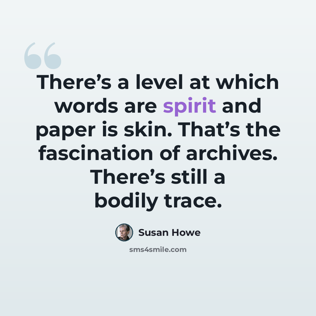 “There’s a level at which words are spirit and paper is skin. That’s the fascination of archives. There’s still a bodily trace.” quote by Susan Howe