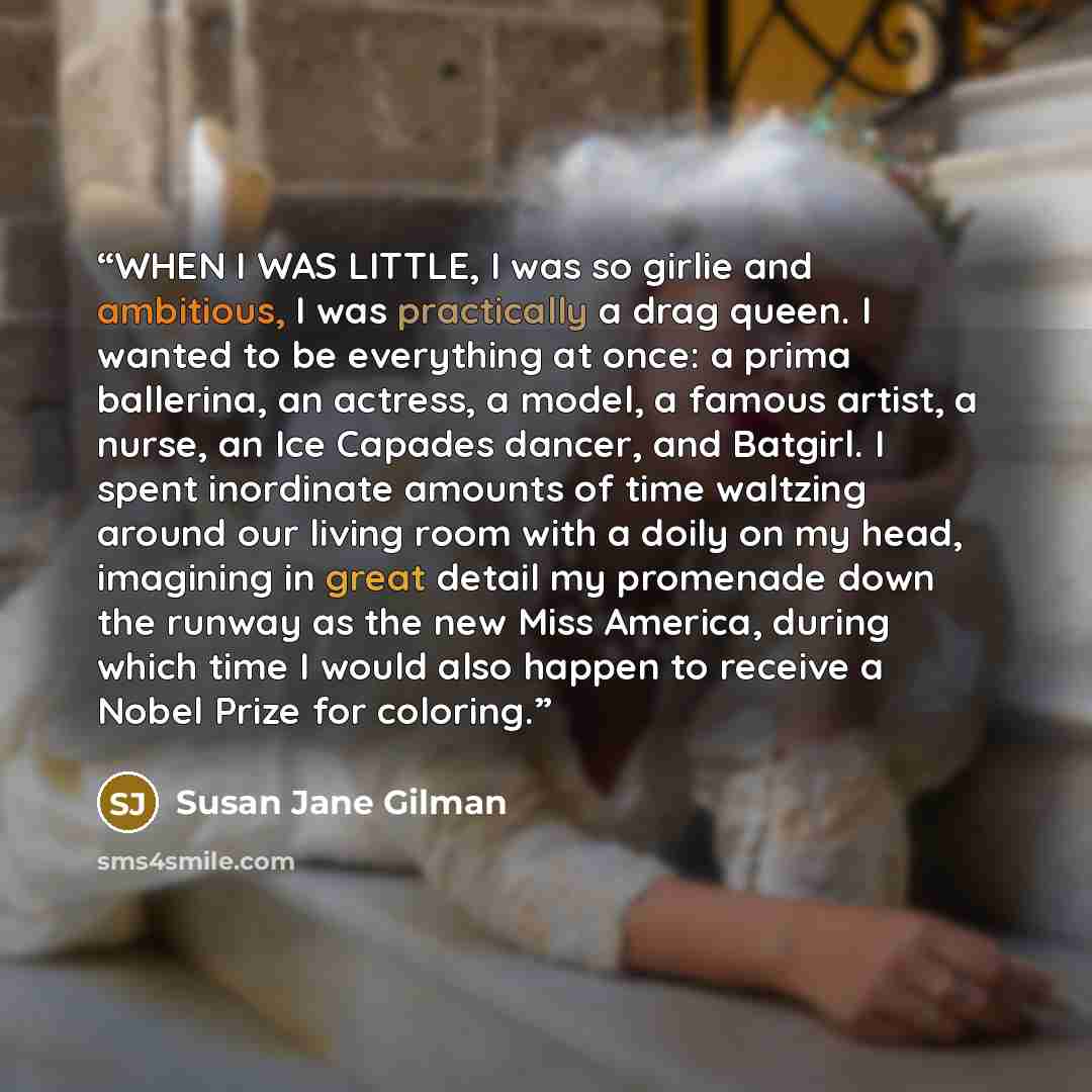 “WHEN I WAS LITTLE, I was so girlie and ambitious, I was practically a drag queen. I wanted to be everything at once: a prima ballerina, an actress, a model, a famous artist, a nurse, an Ice Capades dancer, and Batgirl. I spent inordinate amounts of time waltzing around our living room with a doily…” quote by Susan Jane Gilman