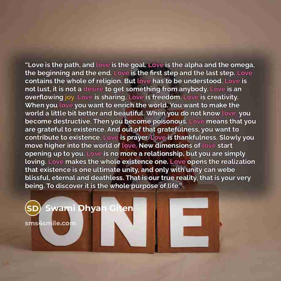 “Love is the path, and love is the goal. Love is the alpha and the omega, the beginning and the end. Love is the first step and the last step. Love contains the whole of religion. But love has to be understood. Love is not lust, it is not a desire to get something from anybody. Love is an…” quote by Swami Dhyan Giten