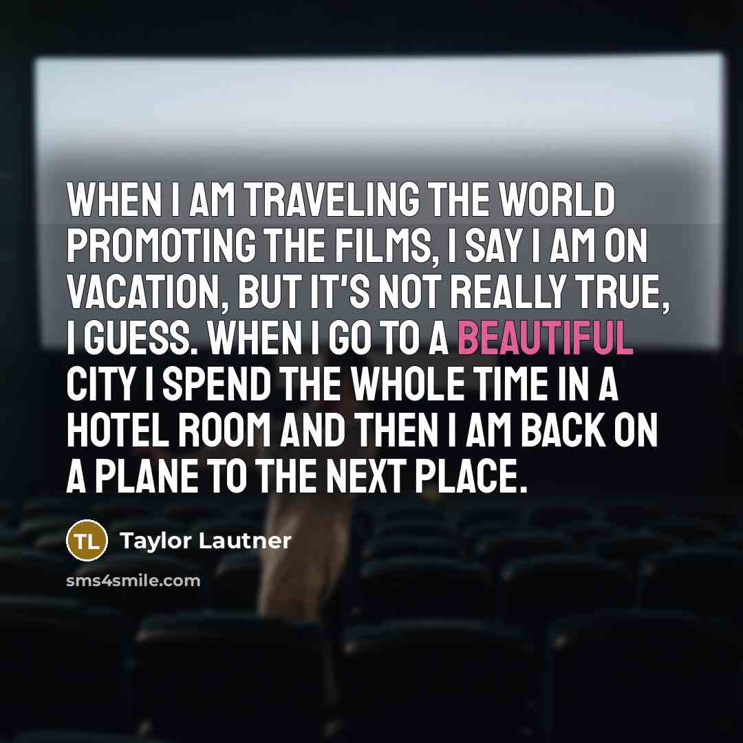 “When I am traveling the world promoting the films, I say I am on vacation, but it's not really true, I guess. When I go to a beautiful city I spend the whole time in a hotel room and then I am back on a plane to the next place.” quote by Taylor Lautner
