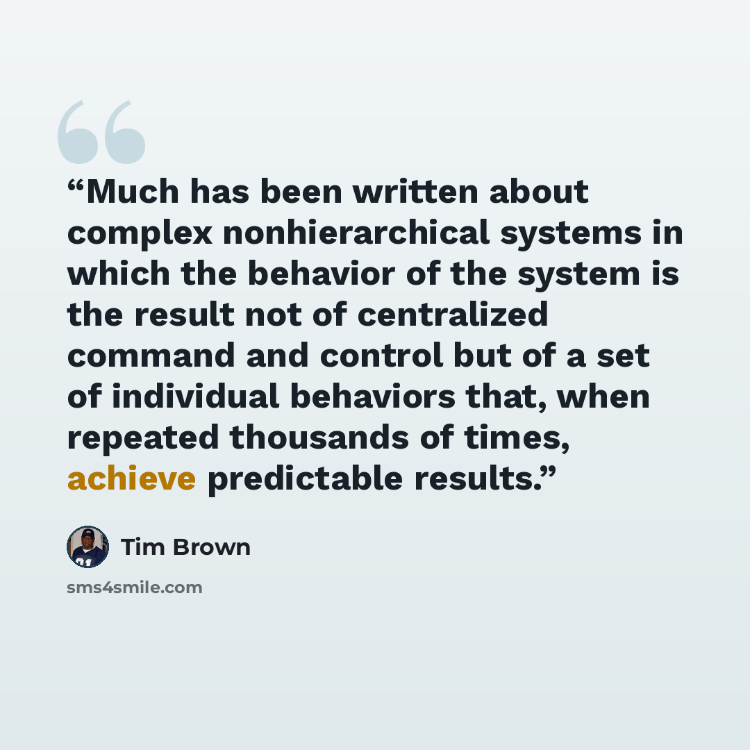 “Much has been written about complex nonhierarchical systems in which the behavior of the system is the result not of centralized command and control but of a set of individual behaviors that, when repeated thousands of times, achieve predictable results.” quote by Tim Brown