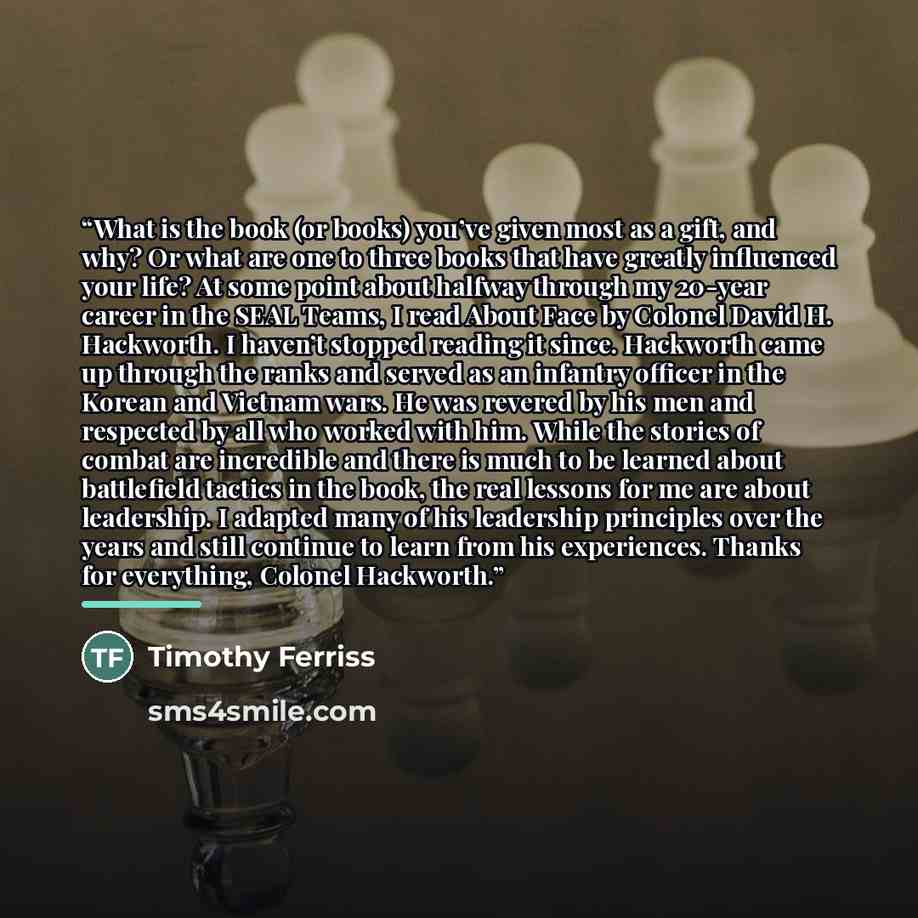 “What is the book (or books) you’ve given most as a gift, and why? Or what are one to three books that have greatly influenced your life? At some point about halfway through my 20-year career in the SEAL Teams, I read About Face by Colonel David H. Hackworth. I haven’t stopped reading it since…” quote by Timothy Ferriss