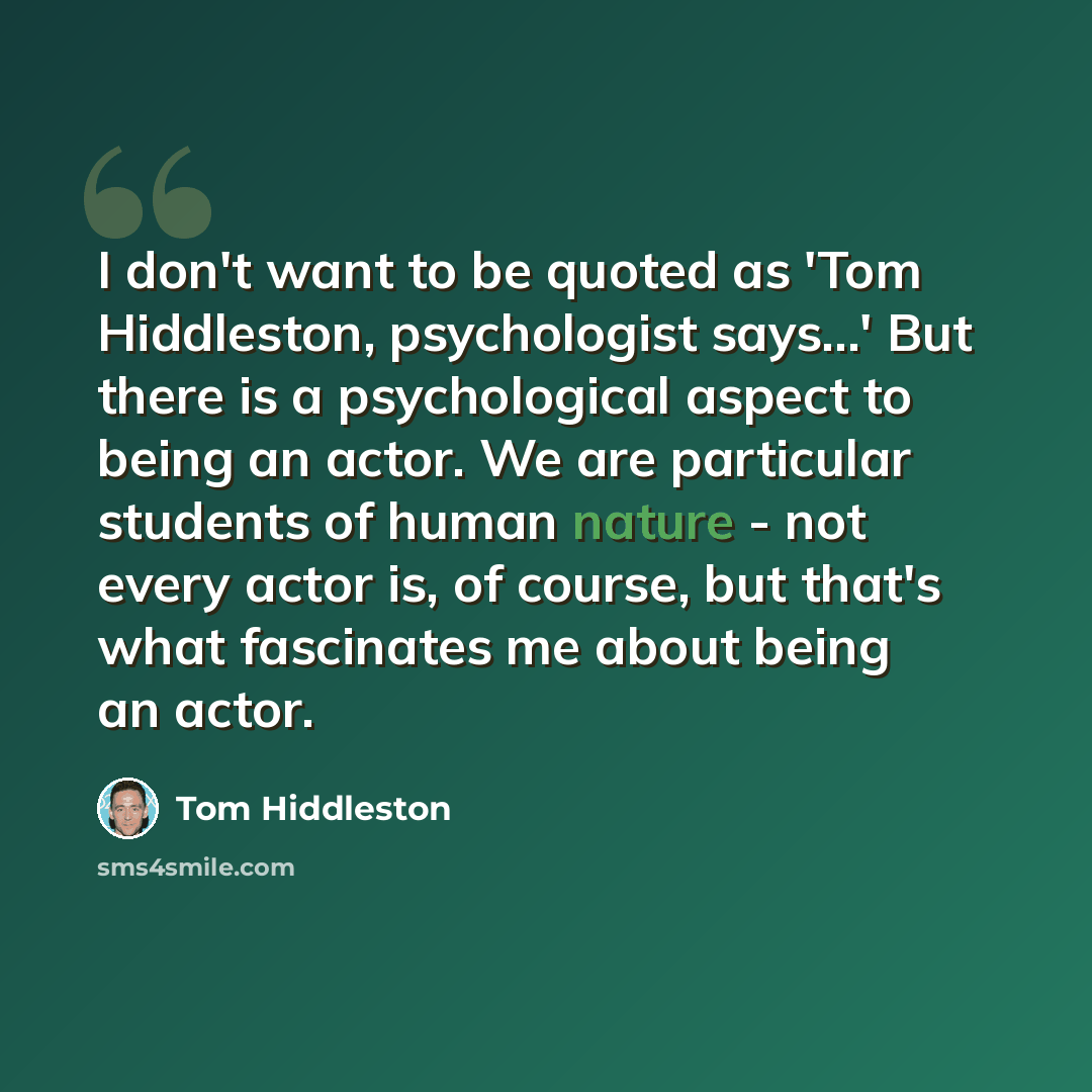 “I don't want to be quoted as 'Tom Hiddleston, psychologist says...' But there is a psychological aspect to being an actor. We are particular students of human nature - not every actor is, of course, but that's what fascinates me about being an actor.” quote by Tom Hiddleston