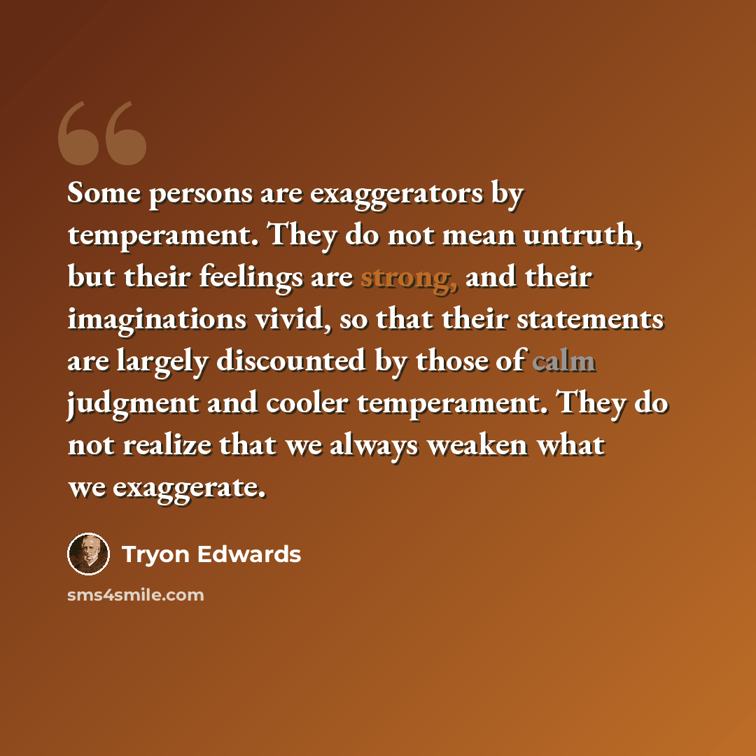 “Some persons are exaggerators by temperament. They do not mean untruth, but their feelings are strong, and their imaginations vivid, so that their statements are largely discounted by those of calm judgment and cooler temperament. They do not realize that we always weaken what we exaggerate.” quote by Tryon Edwards