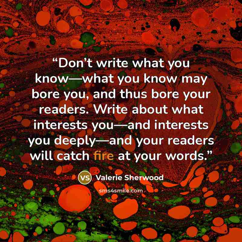 “Don’t write what you know—what you know may bore you, and thus bore your readers. Write about what interests you—and interests you deeply—and your readers will catch fire at your words.” quote by Valerie Sherwood