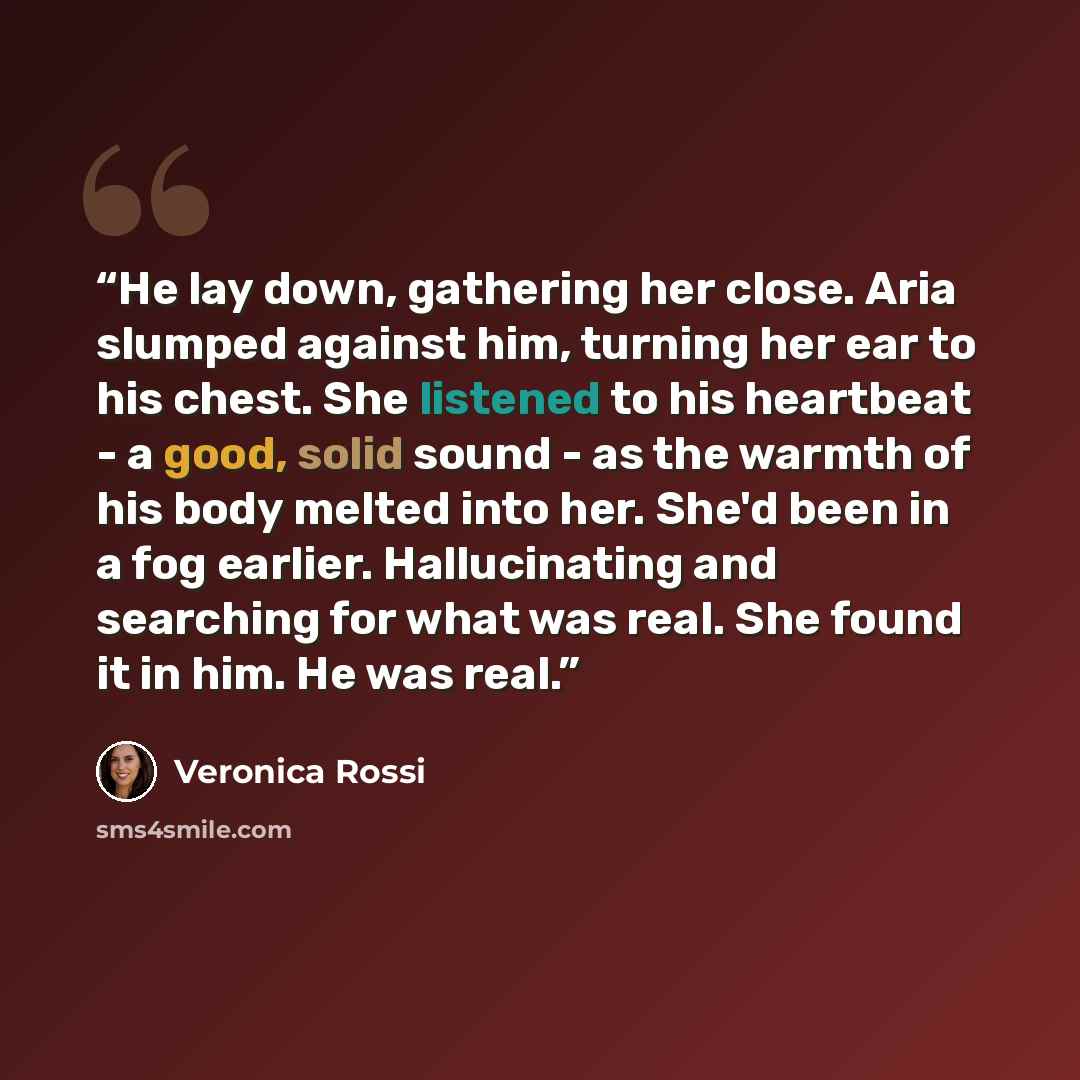 “He lay down, gathering her close. Aria slumped against him, turning her ear to his chest. She listened to his heartbeat - a good, solid sound - as the warmth of his body melted into her. She'd been in a fog earlier. Hallucinating and searching for what was real. She found it in him. He was real.” quote by Veronica Rossi