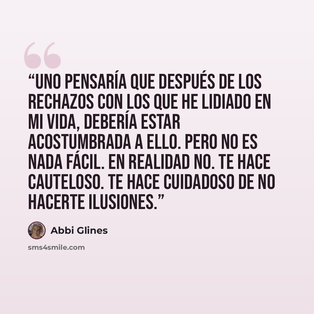 “Uno pensaría que después de los rechazos con los que he lidiado en mi vida, debería estar acostumbrada a ello. Pero no es nada fácil. En realidad no. Te hace cauteloso. Te hace cuidadoso de no hacerte ilusiones.” quote by Abbi Glines