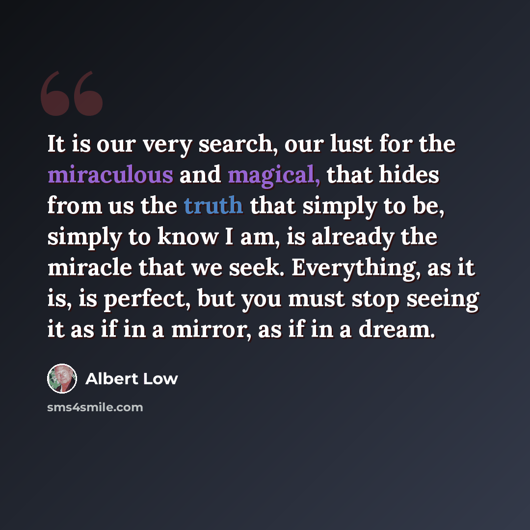 “It is our very search, our lust for the miraculous and magical, that hides from us the truth that simply to be, simply to know I am, is already the miracle that we seek. Everything, as it is, is perfect, but you must stop seeing it as if in a mirror, as if in a dream.” quote by Albert Low