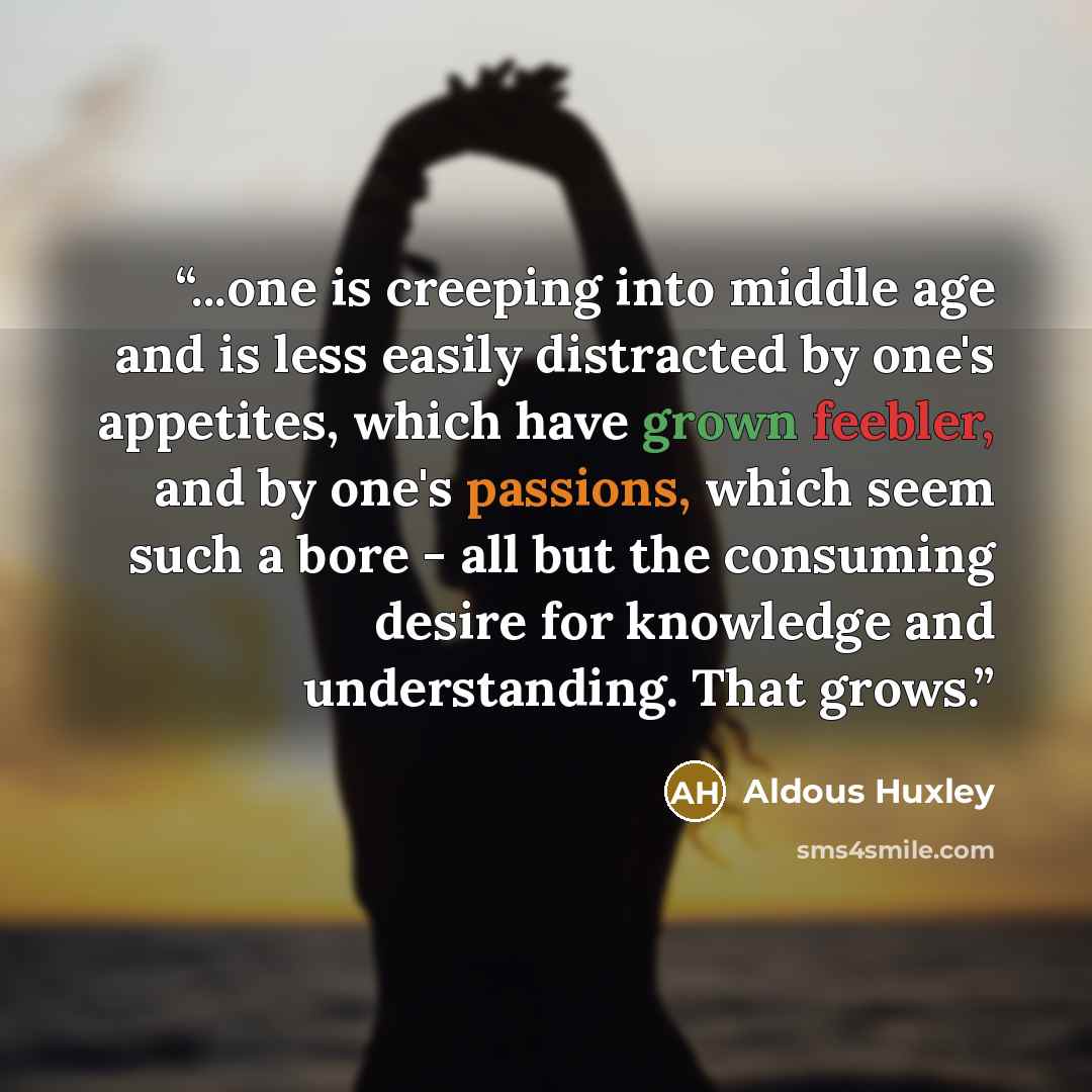 “...one is creeping into middle age and is less easily distracted by one's appetites, which have grown feebler, and by one's passions, which seem such a bore - all but the consuming desire for knowledge and understanding. That grows.” quote by Aldous Huxley