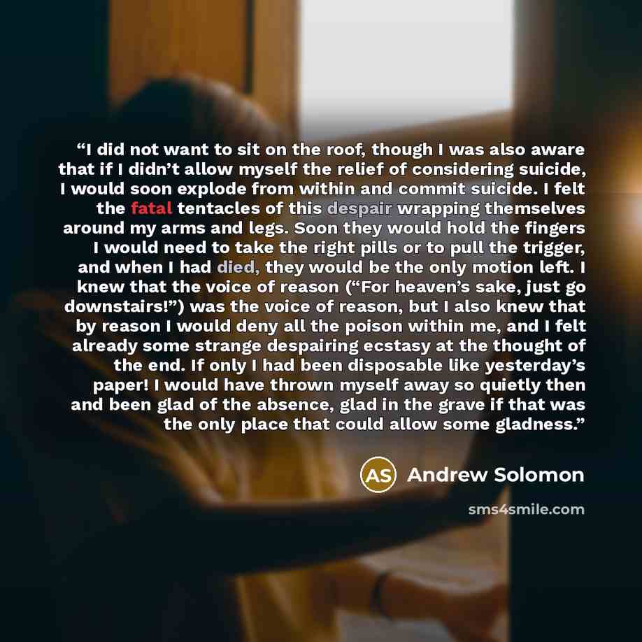 “I did not want to sit on the roof, though I was also aware that if I didn’t allow myself the relief of considering suicide, I would soon explode from within and commit suicide. I felt the fatal tentacles of this despair wrapping themselves around my arms and legs. Soon they would hold the fingers…” quote by Andrew Solomon