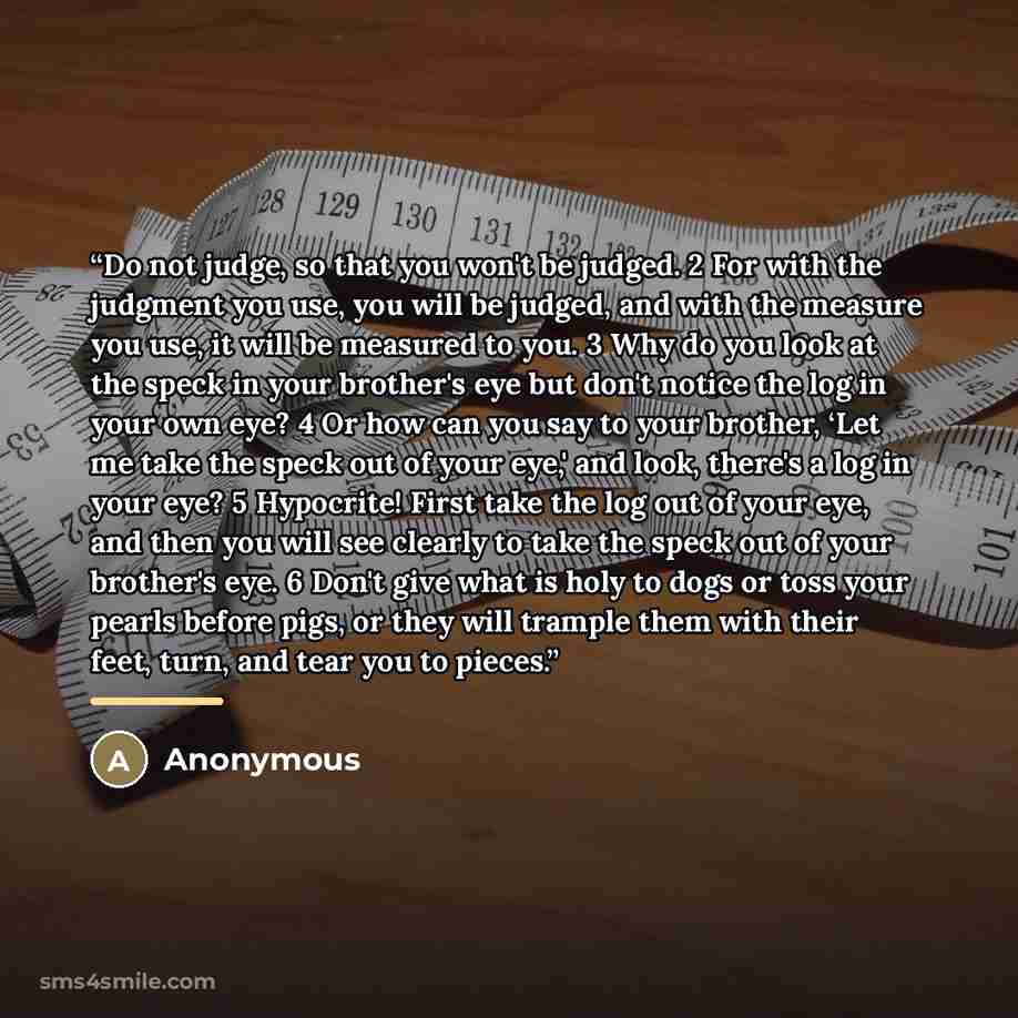 “Do not judge, so that you won't be judged. 2 For with the judgment you use, you will be judged, and with the measure you use, it will be measured to you. 3 Why do you look at the speck in your brother's eye but don't notice the log in your own eye? 4 Or how can you say to your brother, ‘Let me…” quote by Anonymous