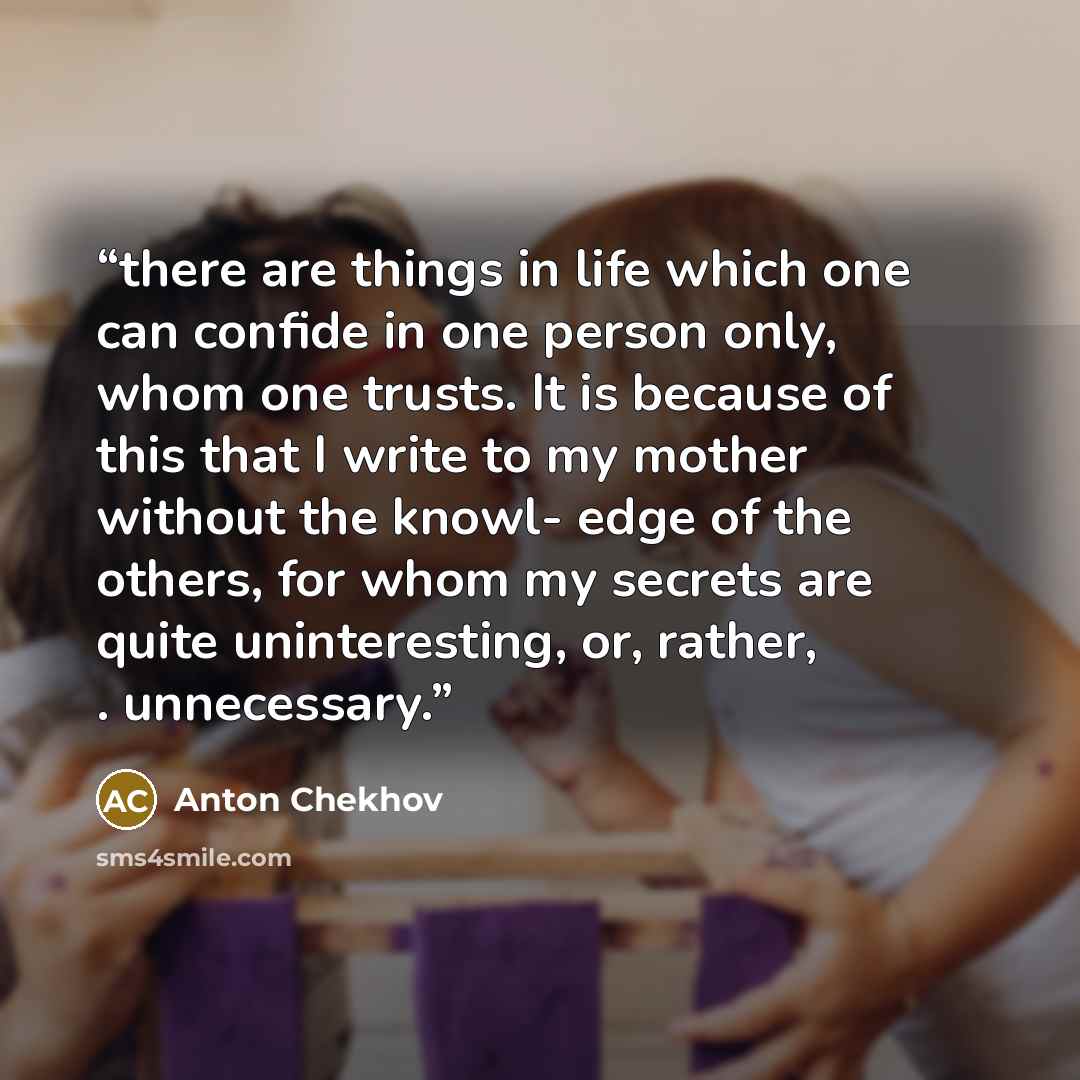 “there are things in life which one can confide in one person only, whom one trusts. It is because of this that I write to my mother without the knowl- edge of the others, for whom my secrets are quite uninteresting, or, rather, . unnecessary.” quote by Anton Chekhov
