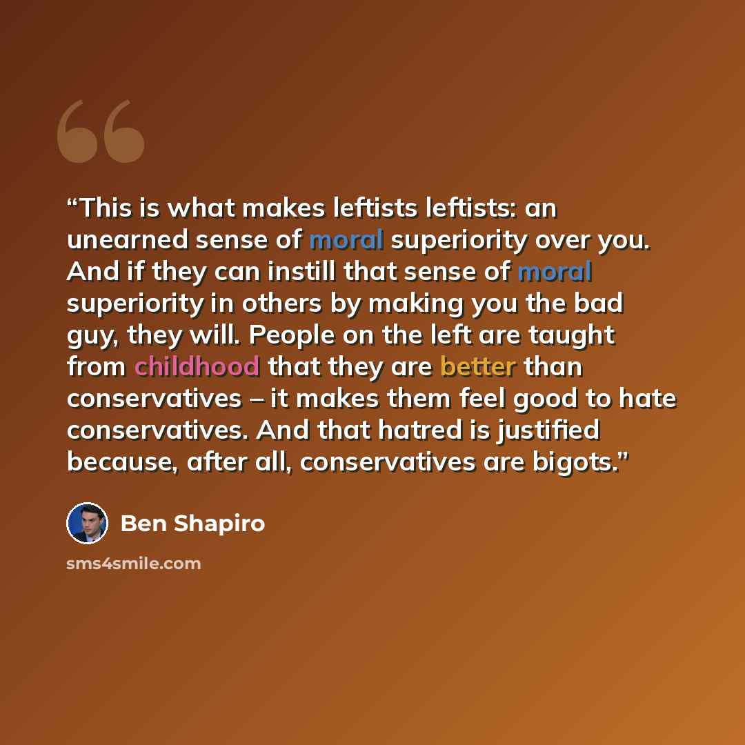 “This is what makes leftists leftists: an unearned sense of moral superiority over you. And if they can instill that sense of moral superiority in others by making you the bad guy, they will. People on the left are taught from childhood that they are better than conservatives – it makes them feel…” quote by Ben Shapiro