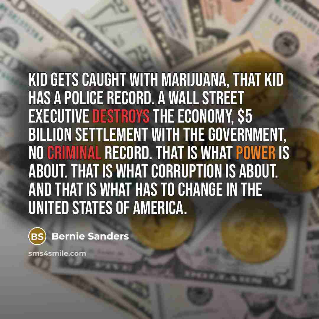 “Kid gets caught with marijuana, that kid has a police record. A Wall Street executive destroys the economy, $5 billion settlement with the government, no criminal record. That is what power is about. That is what corruption is about. And that is what has to change in the United States of America.” quote by Bernie Sanders