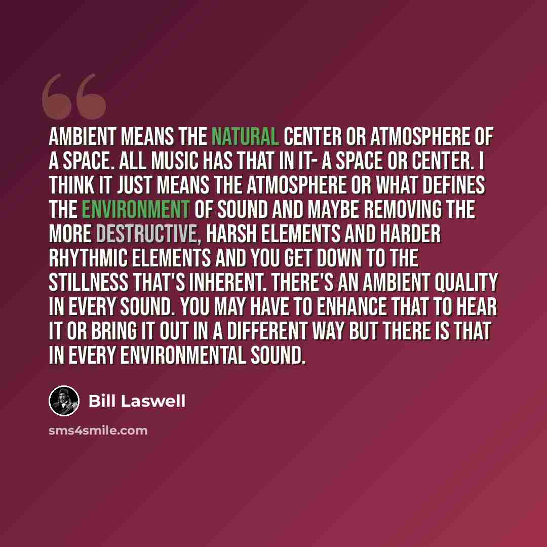 “Ambient means the natural center or atmosphere of a space. All music has that in it- a space or center. I think it just means the atmosphere or what defines the environment of sound and maybe removing the more destructive, harsh elements and harder rhythmic elements and you get down to the…” quote by Bill Laswell