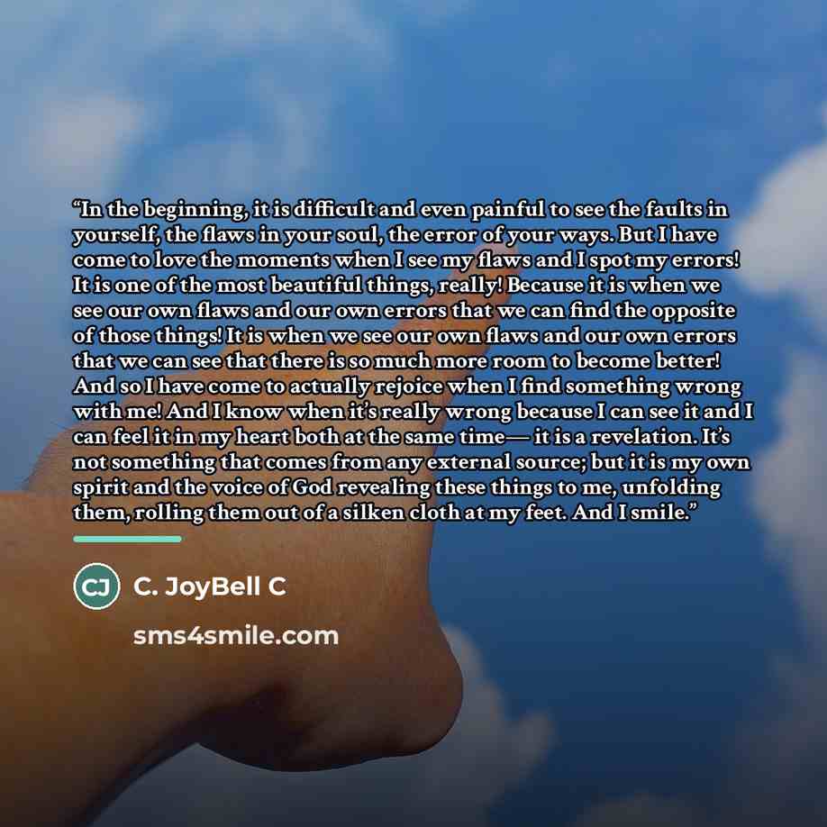 “In the beginning, it is difficult and even painful to see the faults in yourself, the flaws in your soul, the error of your ways. But I have come to love the moments when I see my flaws and I spot my errors! It is one of the most beautiful things, really! Because it is when we see our own flaws…” quote by C. JoyBell C