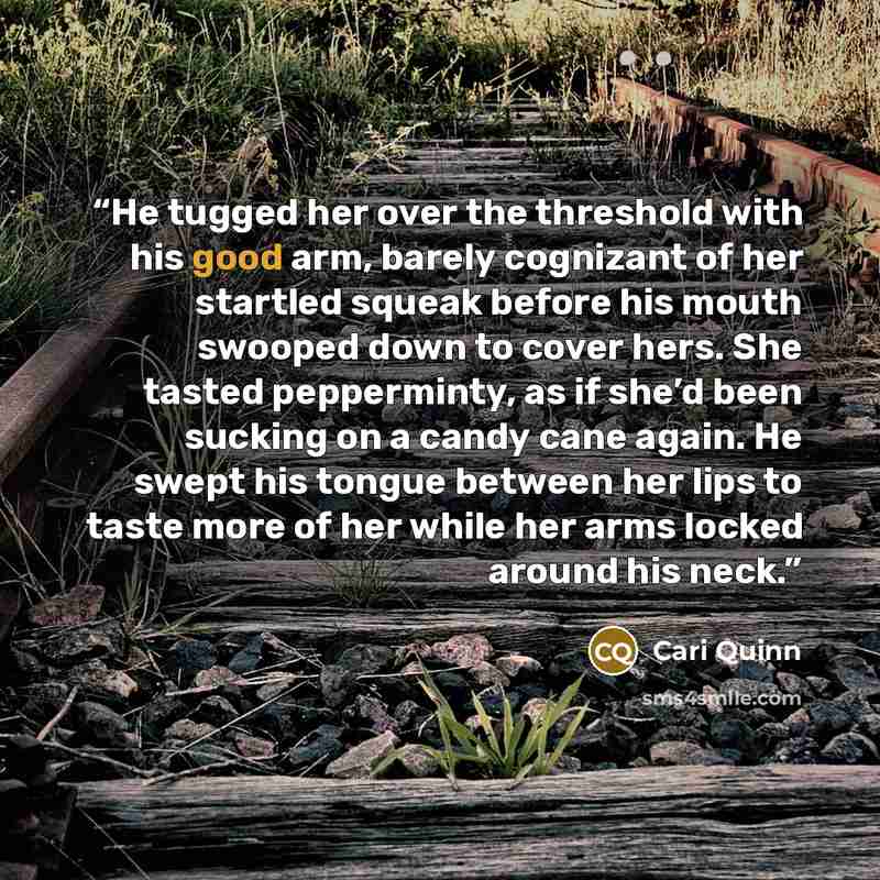 “He tugged her over the threshold with his good arm, barely cognizant of her startled squeak before his mouth swooped down to cover hers. She tasted pepperminty, as if she’d been sucking on a candy cane again. He swept his tongue between her lips to taste more of her while her arms locked around…” quote by Cari Quinn