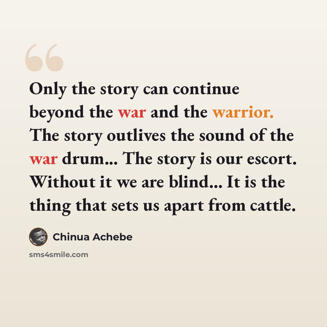 “Only the story can continue beyond the war and the warrior. The story outlives the sound of the war drum... The story is our escort. Without it we are blind... It is the thing that sets us apart from cattle.” quote by Chinua Achebe