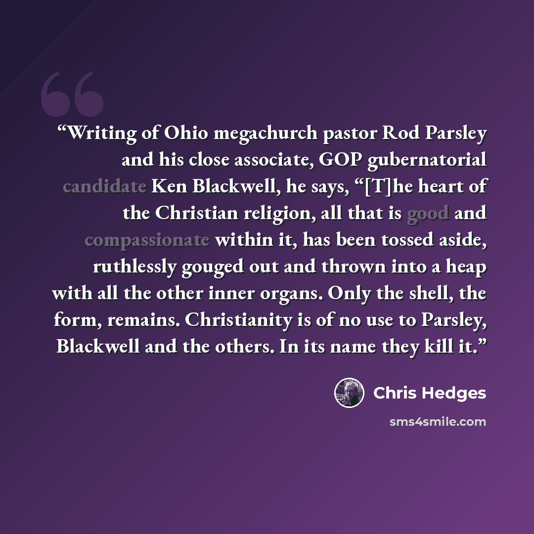 “Writing of Ohio megachurch pastor Rod Parsley and his close associate, GOP gubernatorial candidate Ken Blackwell, he says, “[T]he heart of the Christian religion, all that is good and compassionate within it, has been tossed aside, ruthlessly gouged out and thrown into a heap with all the other…” quote by Chris Hedges