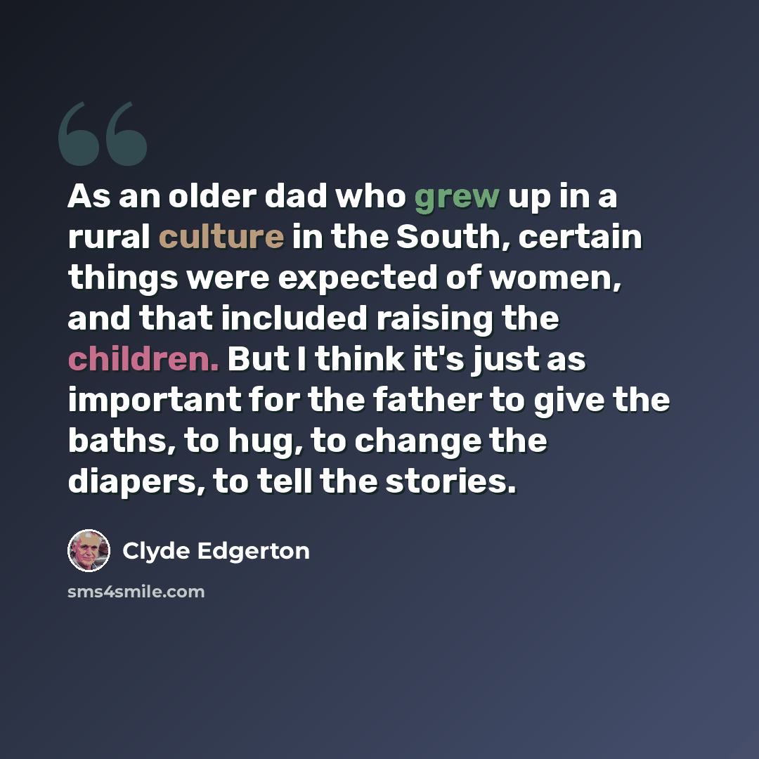 “As an older dad who grew up in a rural culture in the South, certain things were expected of women, and that included raising the children. But I think it's just as important for the father to give the baths, to hug, to change the diapers, to tell the stories.” quote by Clyde Edgerton
