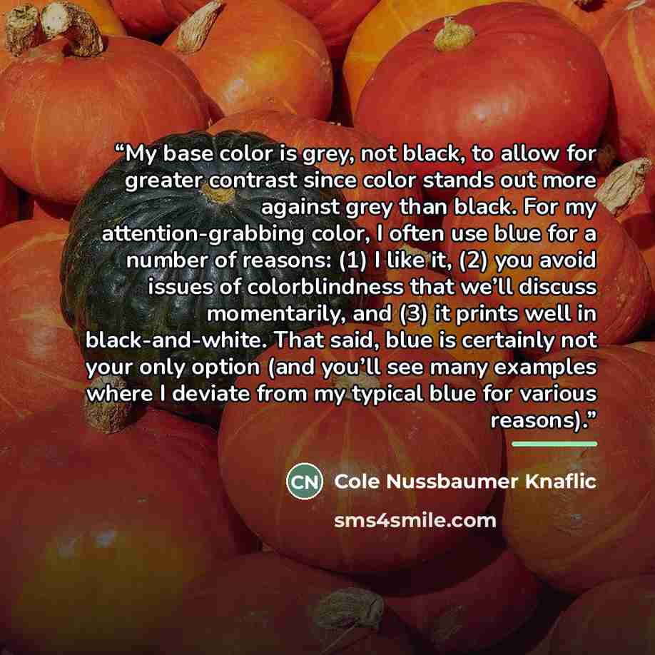 “My base color is grey, not black, to allow for greater contrast since color stands out more against grey than black. For my attention-grabbing color, I often use blue for a number of reasons: (1) I like it, (2) you avoid issues of colorblindness that we’ll discuss momentarily, and (3) it prints…” quote by Cole Nussbaumer Knaflic