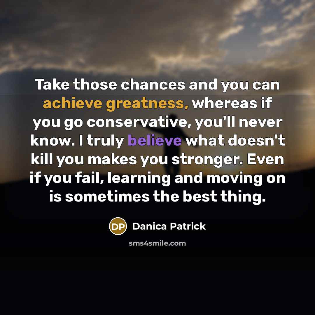 “Take those chances and you can achieve greatness, whereas if you go conservative, you'll never know. I truly believe what doesn't kill you makes you stronger. Even if you fail, learning and moving on is sometimes the best thing.” quote by Danica Patrick